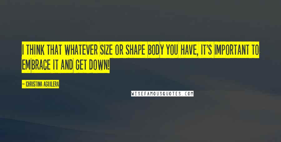Christina Aguilera Quotes: I think that whatever size or shape body you have, it's important to embrace it and get down!