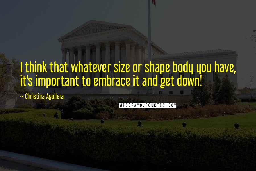 Christina Aguilera Quotes: I think that whatever size or shape body you have, it's important to embrace it and get down!