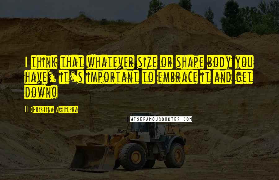 Christina Aguilera Quotes: I think that whatever size or shape body you have, it's important to embrace it and get down!