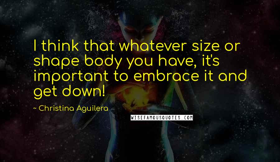 Christina Aguilera Quotes: I think that whatever size or shape body you have, it's important to embrace it and get down!