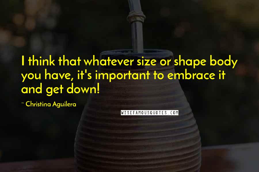 Christina Aguilera Quotes: I think that whatever size or shape body you have, it's important to embrace it and get down!