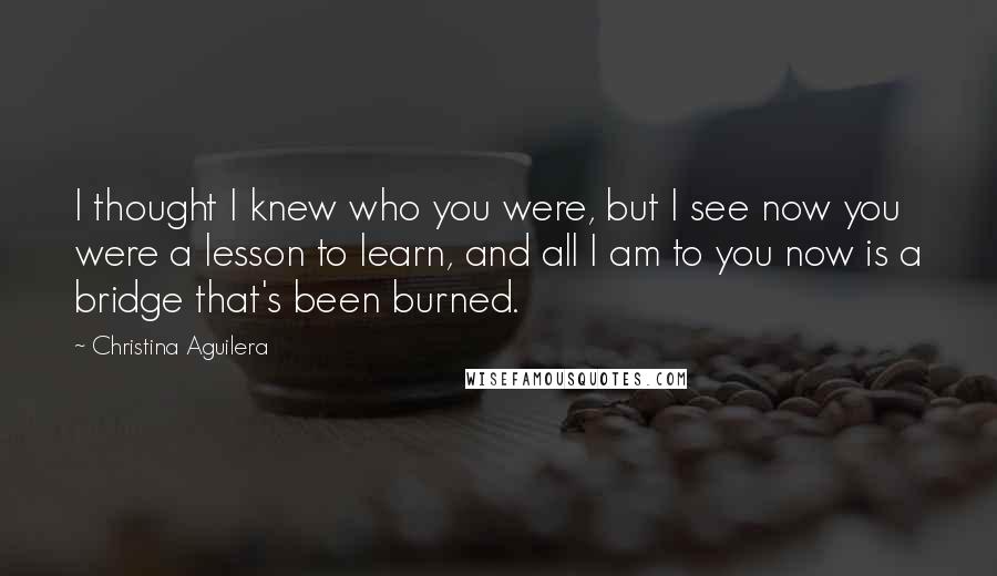 Christina Aguilera Quotes: I thought I knew who you were, but I see now you were a lesson to learn, and all I am to you now is a bridge that's been burned.