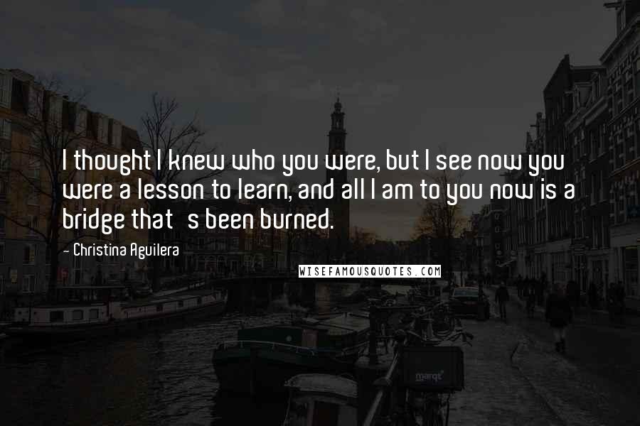 Christina Aguilera Quotes: I thought I knew who you were, but I see now you were a lesson to learn, and all I am to you now is a bridge that's been burned.