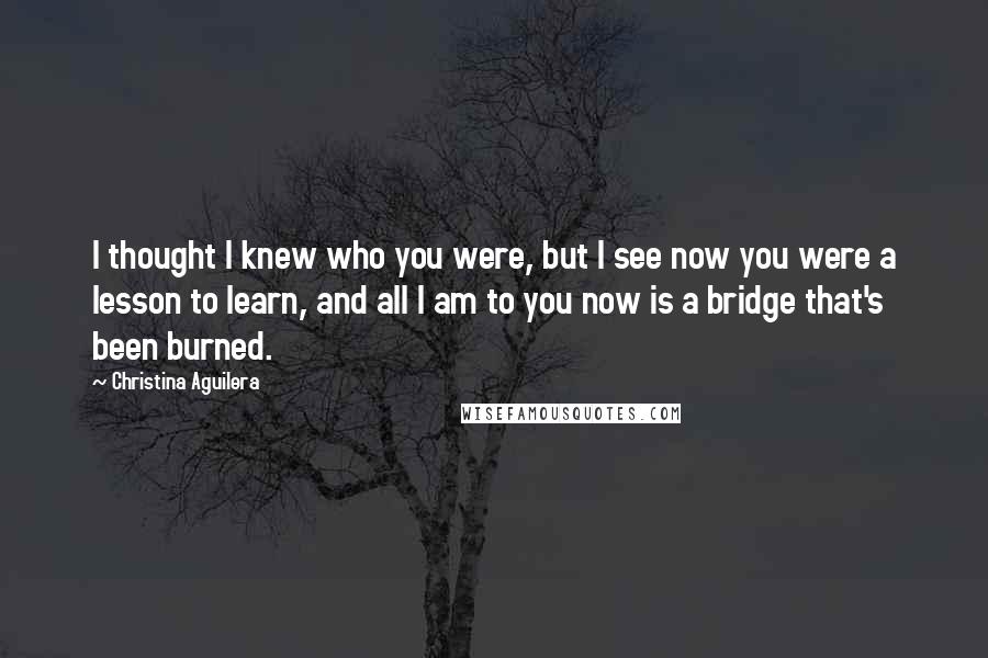 Christina Aguilera Quotes: I thought I knew who you were, but I see now you were a lesson to learn, and all I am to you now is a bridge that's been burned.