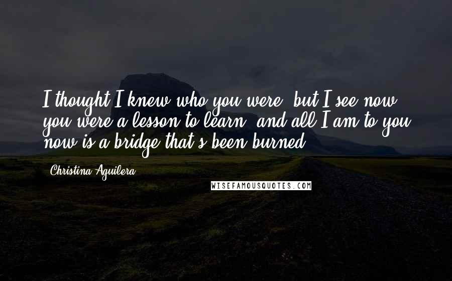 Christina Aguilera Quotes: I thought I knew who you were, but I see now you were a lesson to learn, and all I am to you now is a bridge that's been burned.