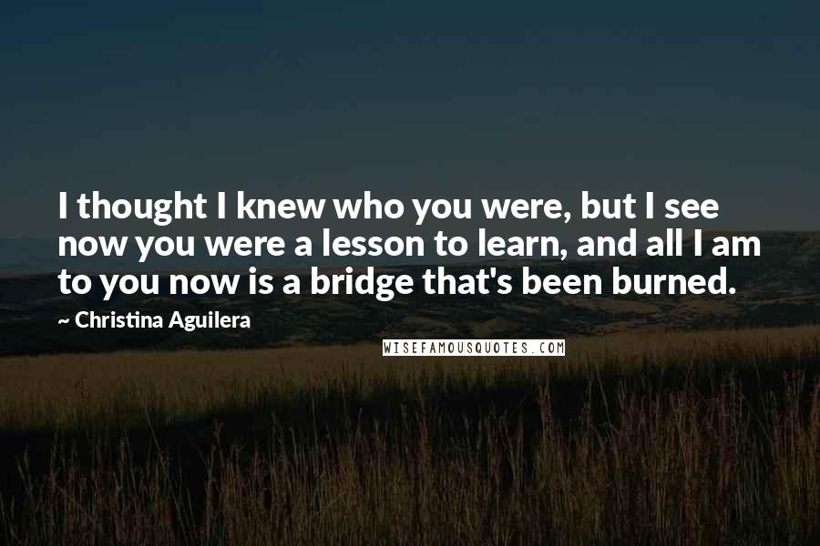 Christina Aguilera Quotes: I thought I knew who you were, but I see now you were a lesson to learn, and all I am to you now is a bridge that's been burned.