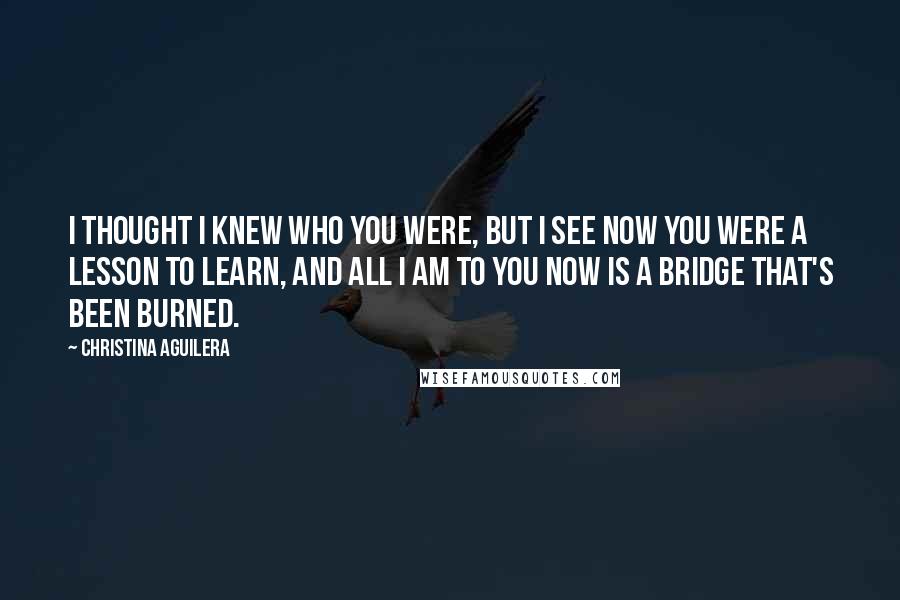Christina Aguilera Quotes: I thought I knew who you were, but I see now you were a lesson to learn, and all I am to you now is a bridge that's been burned.
