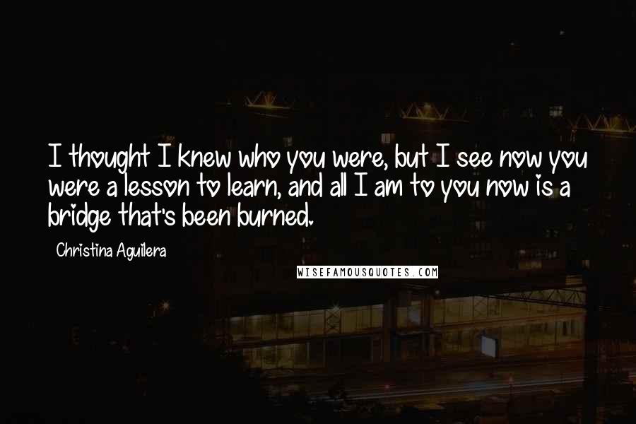Christina Aguilera Quotes: I thought I knew who you were, but I see now you were a lesson to learn, and all I am to you now is a bridge that's been burned.