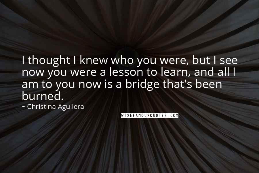 Christina Aguilera Quotes: I thought I knew who you were, but I see now you were a lesson to learn, and all I am to you now is a bridge that's been burned.