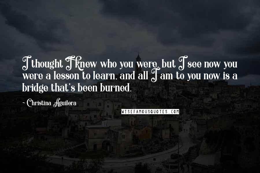 Christina Aguilera Quotes: I thought I knew who you were, but I see now you were a lesson to learn, and all I am to you now is a bridge that's been burned.