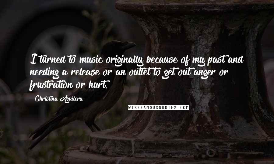 Christina Aguilera Quotes: I turned to music originally because of my past and needing a release or an outlet to get out anger or frustration or hurt.