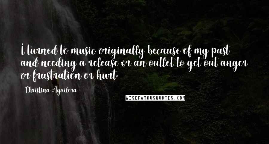 Christina Aguilera Quotes: I turned to music originally because of my past and needing a release or an outlet to get out anger or frustration or hurt.