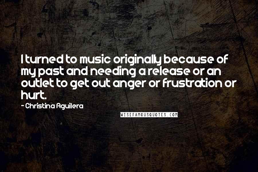 Christina Aguilera Quotes: I turned to music originally because of my past and needing a release or an outlet to get out anger or frustration or hurt.