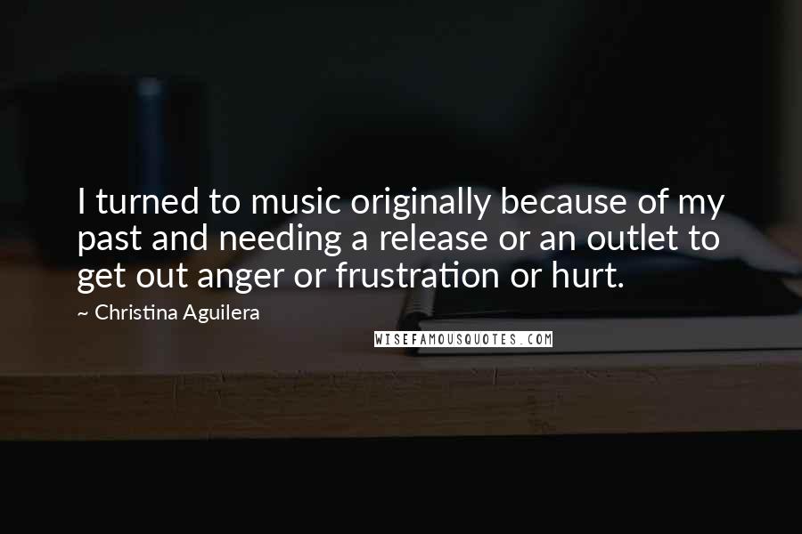 Christina Aguilera Quotes: I turned to music originally because of my past and needing a release or an outlet to get out anger or frustration or hurt.