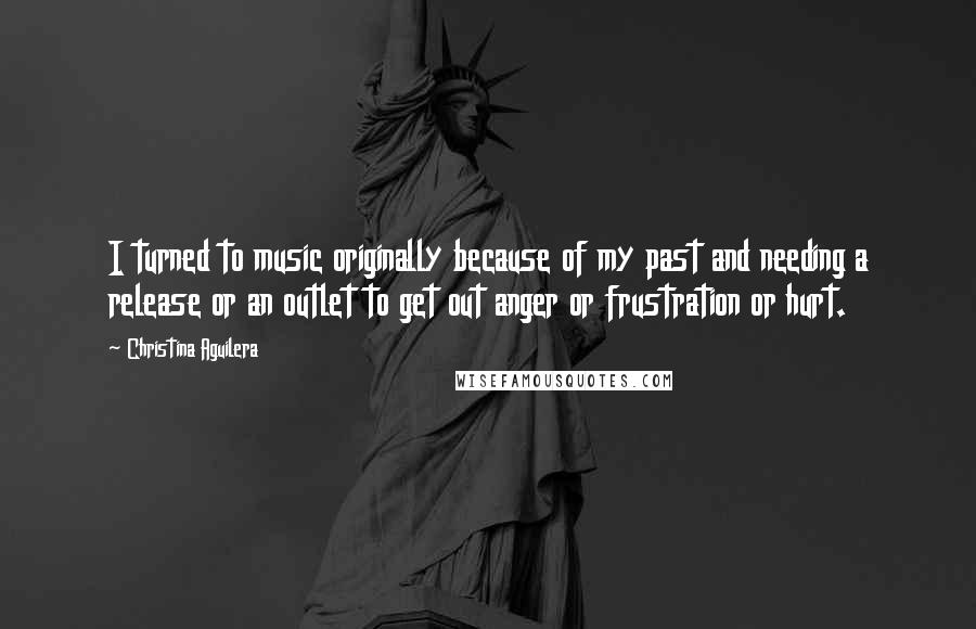 Christina Aguilera Quotes: I turned to music originally because of my past and needing a release or an outlet to get out anger or frustration or hurt.