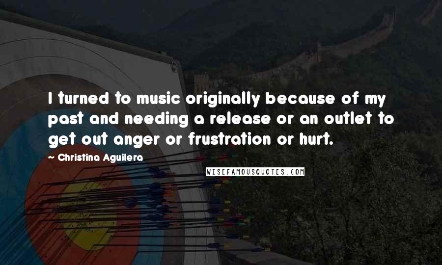 Christina Aguilera Quotes: I turned to music originally because of my past and needing a release or an outlet to get out anger or frustration or hurt.