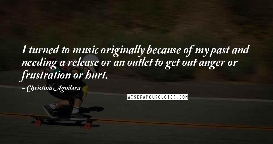 Christina Aguilera Quotes: I turned to music originally because of my past and needing a release or an outlet to get out anger or frustration or hurt.