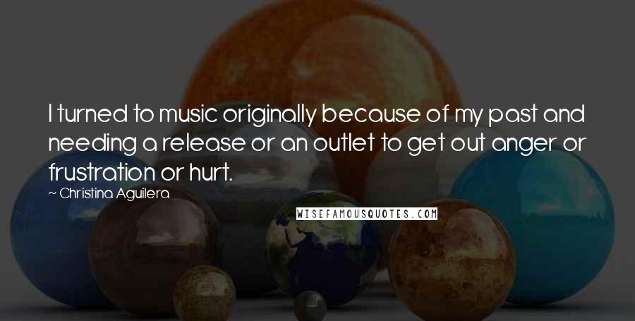 Christina Aguilera Quotes: I turned to music originally because of my past and needing a release or an outlet to get out anger or frustration or hurt.