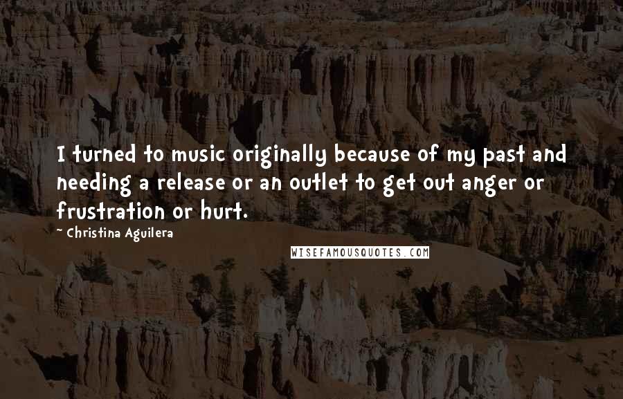 Christina Aguilera Quotes: I turned to music originally because of my past and needing a release or an outlet to get out anger or frustration or hurt.