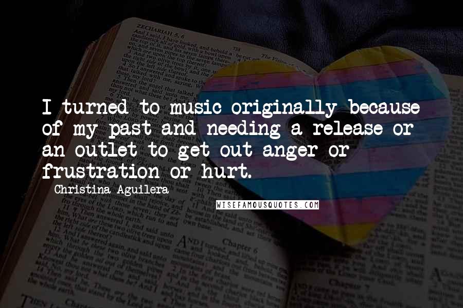 Christina Aguilera Quotes: I turned to music originally because of my past and needing a release or an outlet to get out anger or frustration or hurt.