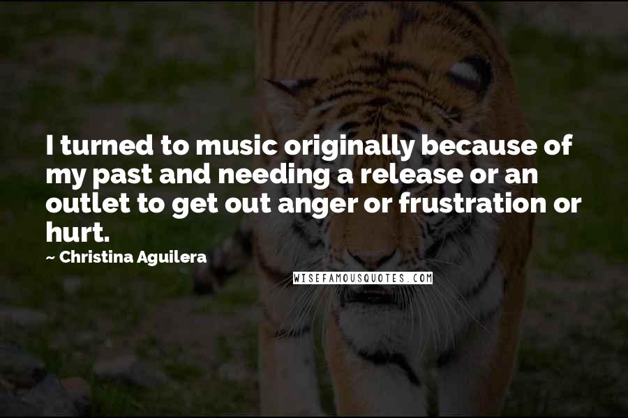 Christina Aguilera Quotes: I turned to music originally because of my past and needing a release or an outlet to get out anger or frustration or hurt.