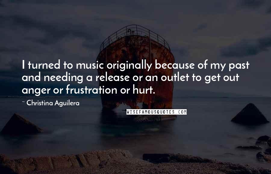 Christina Aguilera Quotes: I turned to music originally because of my past and needing a release or an outlet to get out anger or frustration or hurt.