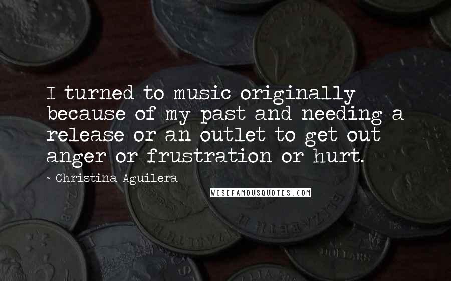 Christina Aguilera Quotes: I turned to music originally because of my past and needing a release or an outlet to get out anger or frustration or hurt.