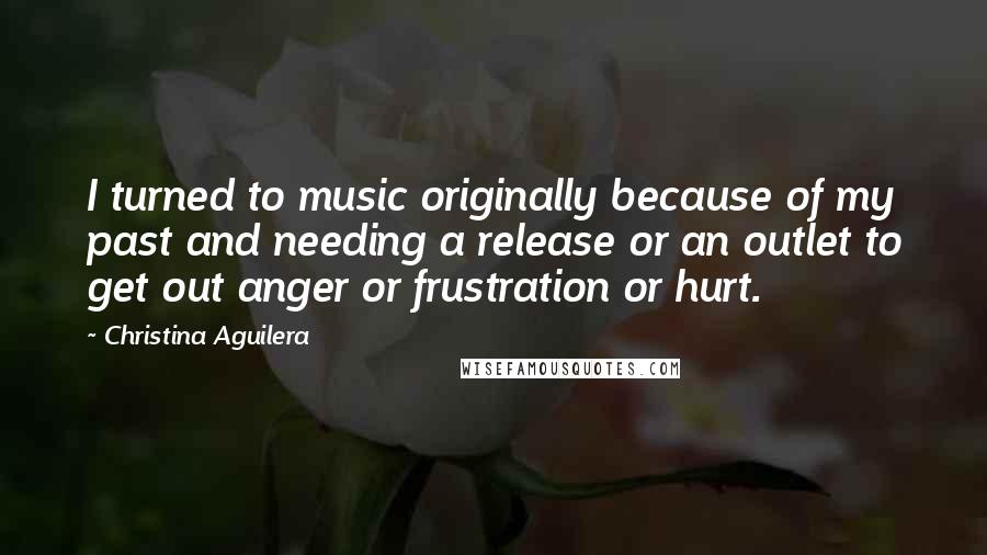 Christina Aguilera Quotes: I turned to music originally because of my past and needing a release or an outlet to get out anger or frustration or hurt.