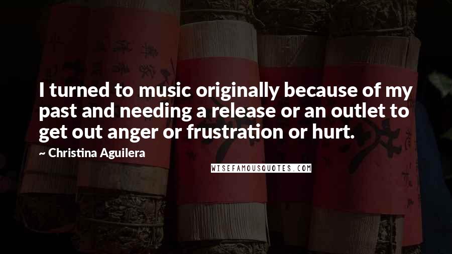 Christina Aguilera Quotes: I turned to music originally because of my past and needing a release or an outlet to get out anger or frustration or hurt.