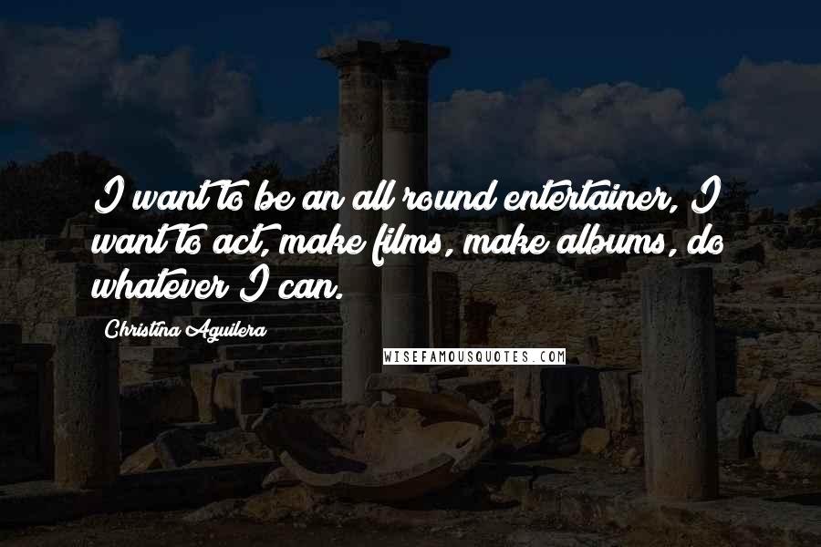 Christina Aguilera Quotes: I want to be an all round entertainer, I want to act, make films, make albums, do whatever I can.