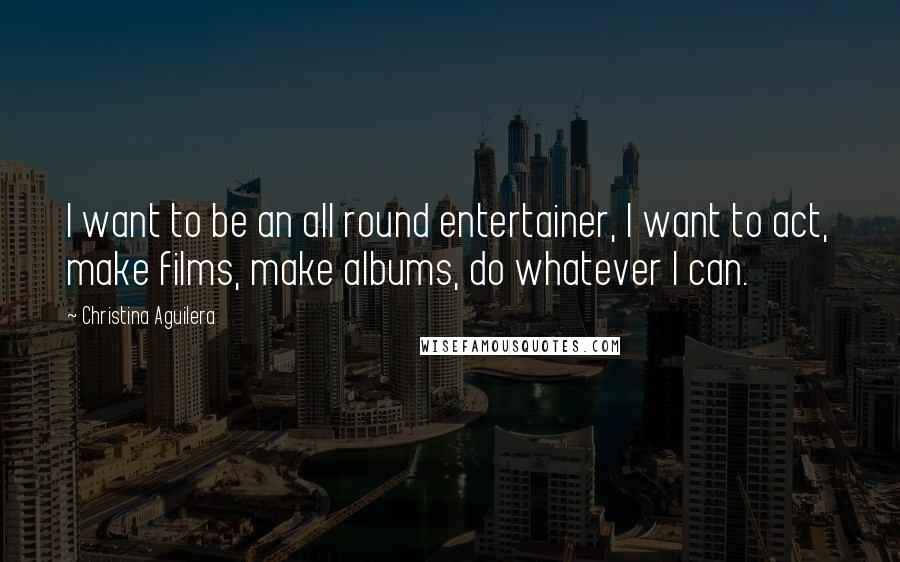 Christina Aguilera Quotes: I want to be an all round entertainer, I want to act, make films, make albums, do whatever I can.