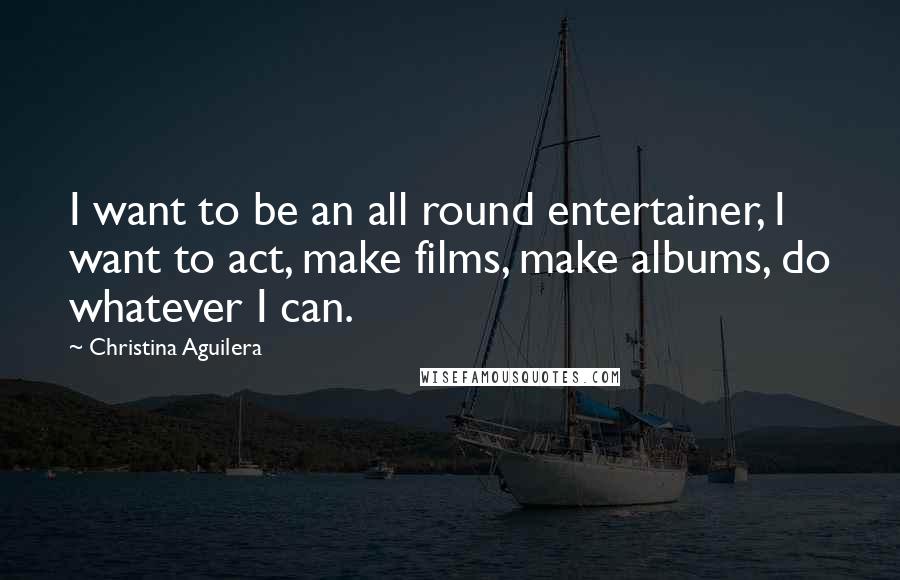 Christina Aguilera Quotes: I want to be an all round entertainer, I want to act, make films, make albums, do whatever I can.