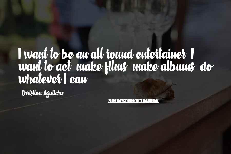 Christina Aguilera Quotes: I want to be an all round entertainer, I want to act, make films, make albums, do whatever I can.