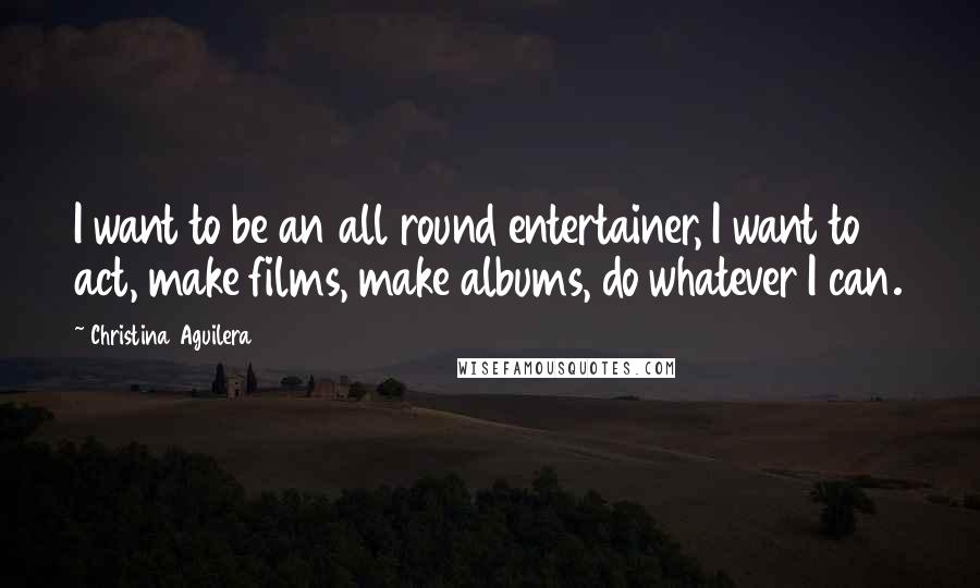 Christina Aguilera Quotes: I want to be an all round entertainer, I want to act, make films, make albums, do whatever I can.