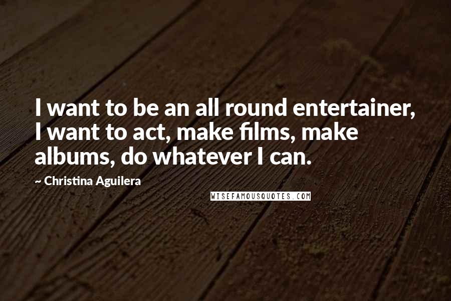 Christina Aguilera Quotes: I want to be an all round entertainer, I want to act, make films, make albums, do whatever I can.