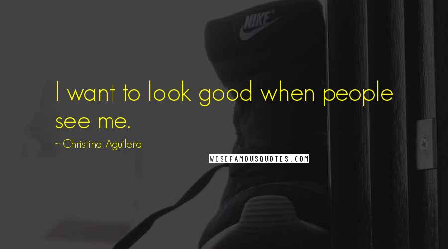 Christina Aguilera Quotes: I want to look good when people see me.