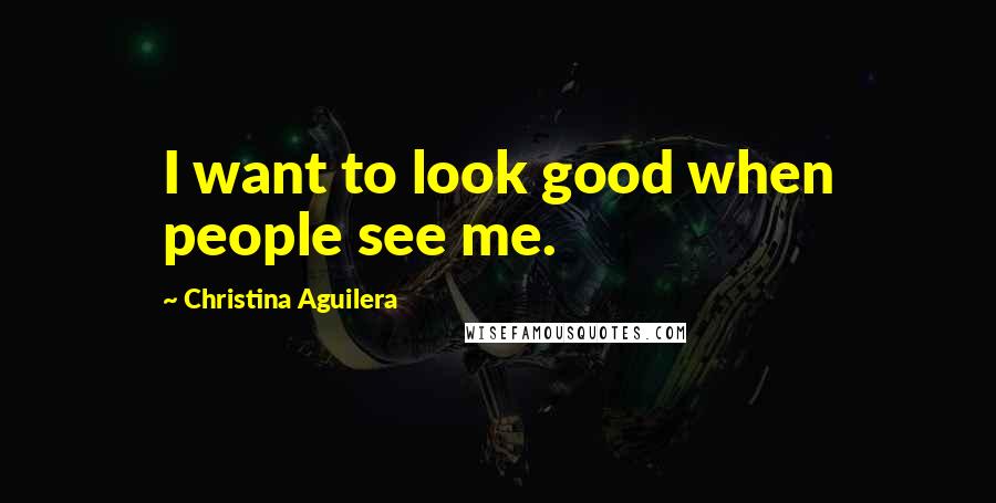 Christina Aguilera Quotes: I want to look good when people see me.