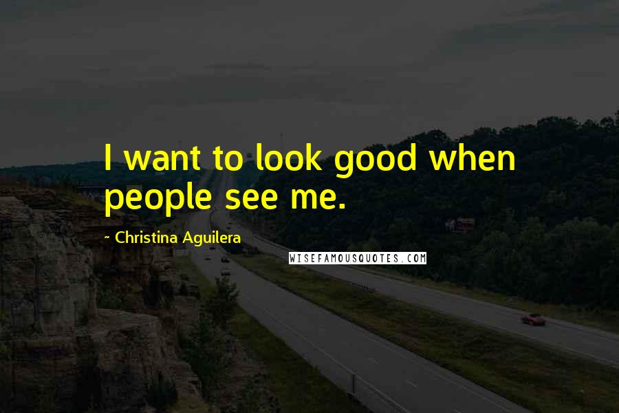 Christina Aguilera Quotes: I want to look good when people see me.