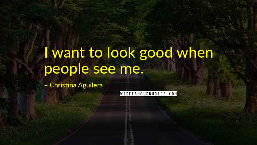 Christina Aguilera Quotes: I want to look good when people see me.