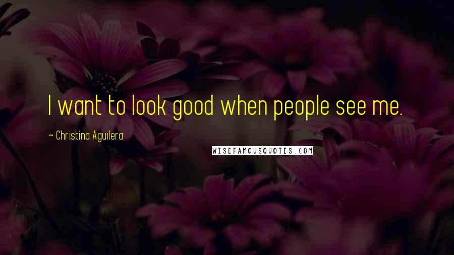 Christina Aguilera Quotes: I want to look good when people see me.