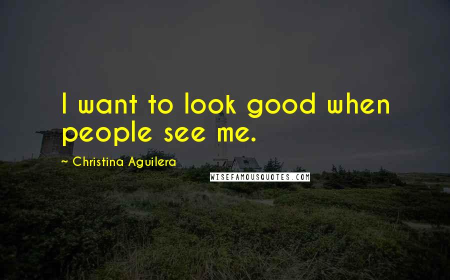 Christina Aguilera Quotes: I want to look good when people see me.
