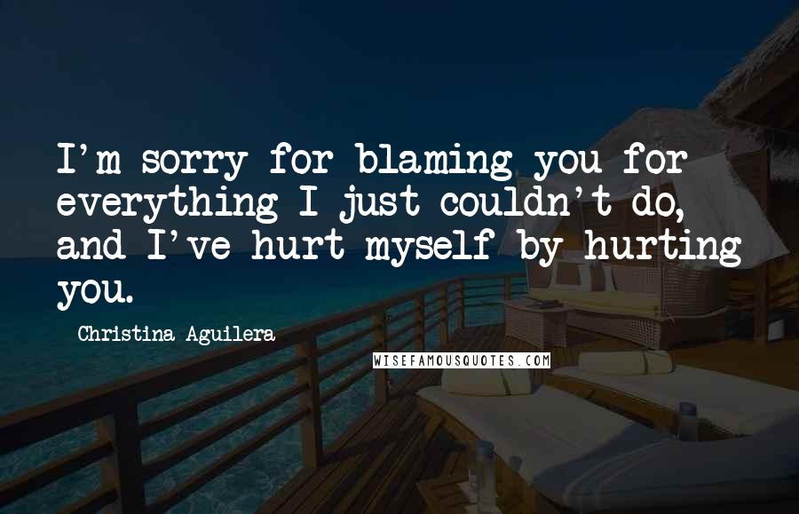 Christina Aguilera Quotes: I'm sorry for blaming you for everything I just couldn't do, and I've hurt myself by hurting you.