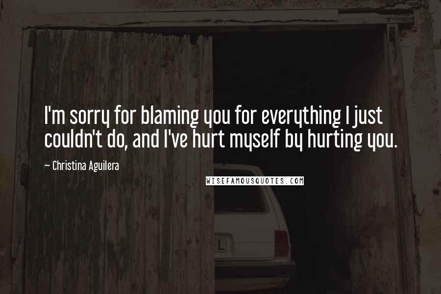 Christina Aguilera Quotes: I'm sorry for blaming you for everything I just couldn't do, and I've hurt myself by hurting you.