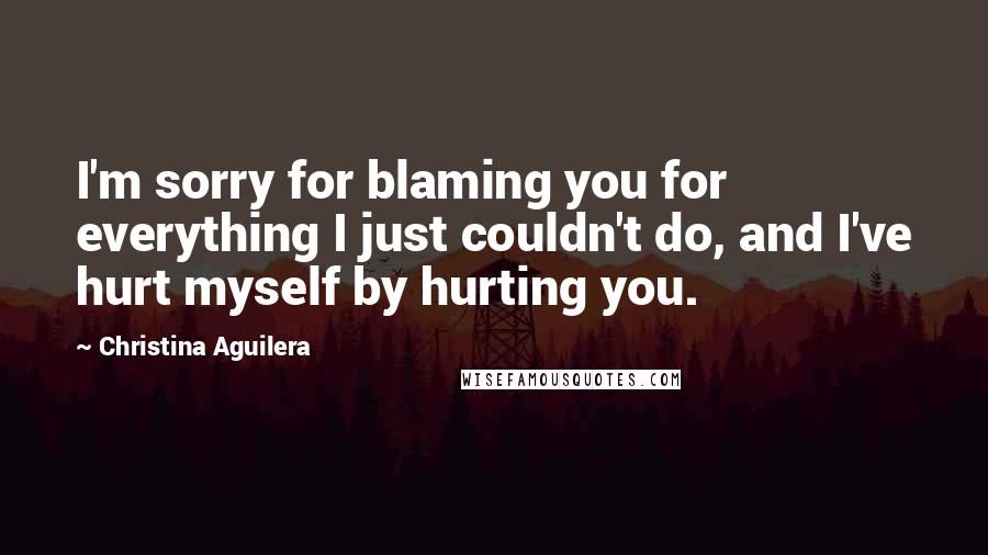 Christina Aguilera Quotes: I'm sorry for blaming you for everything I just couldn't do, and I've hurt myself by hurting you.