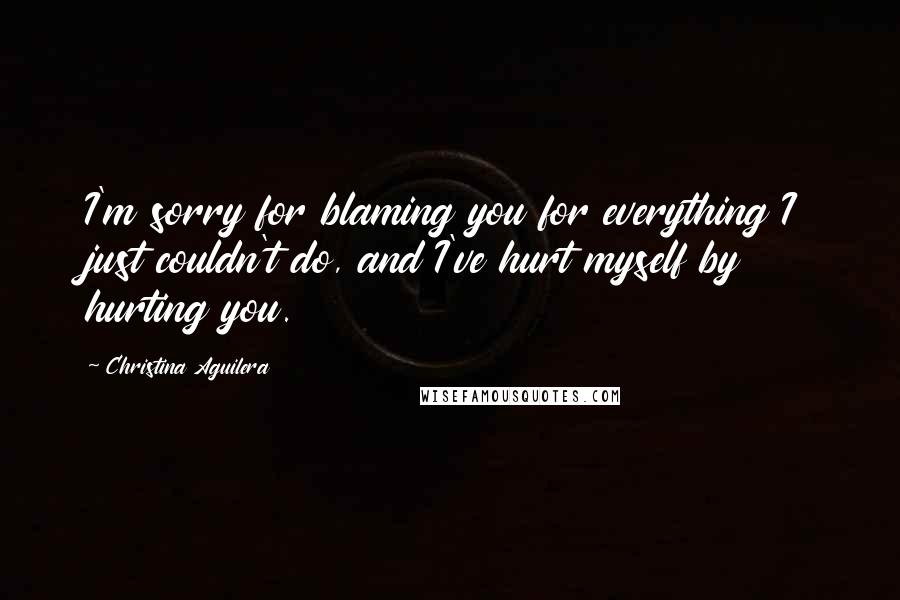 Christina Aguilera Quotes: I'm sorry for blaming you for everything I just couldn't do, and I've hurt myself by hurting you.