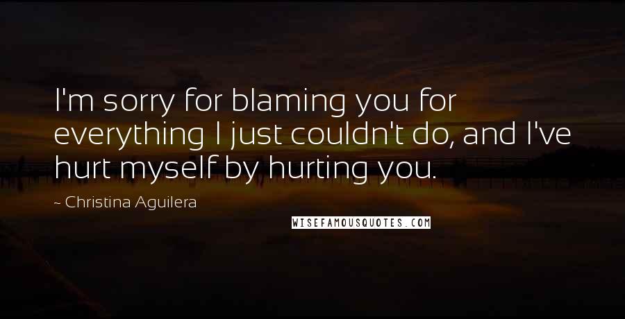 Christina Aguilera Quotes: I'm sorry for blaming you for everything I just couldn't do, and I've hurt myself by hurting you.