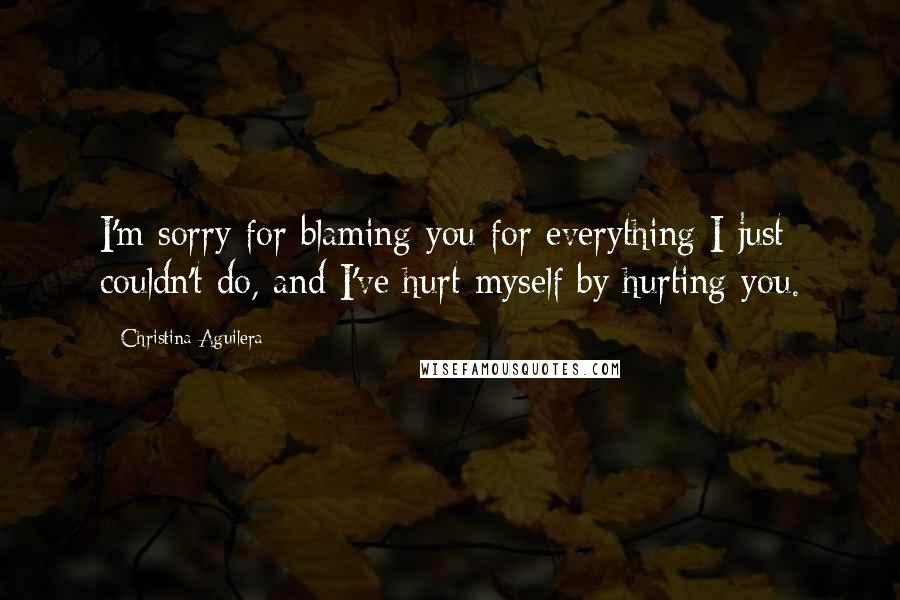 Christina Aguilera Quotes: I'm sorry for blaming you for everything I just couldn't do, and I've hurt myself by hurting you.