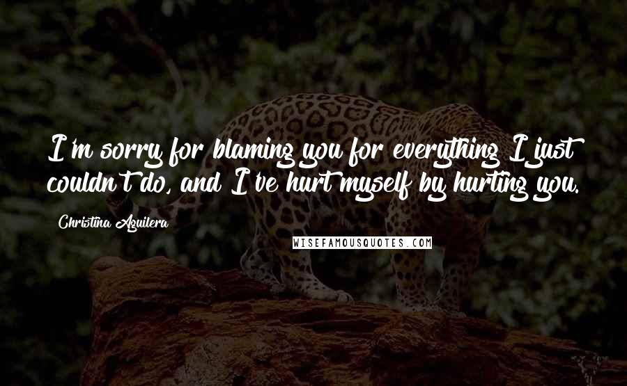 Christina Aguilera Quotes: I'm sorry for blaming you for everything I just couldn't do, and I've hurt myself by hurting you.