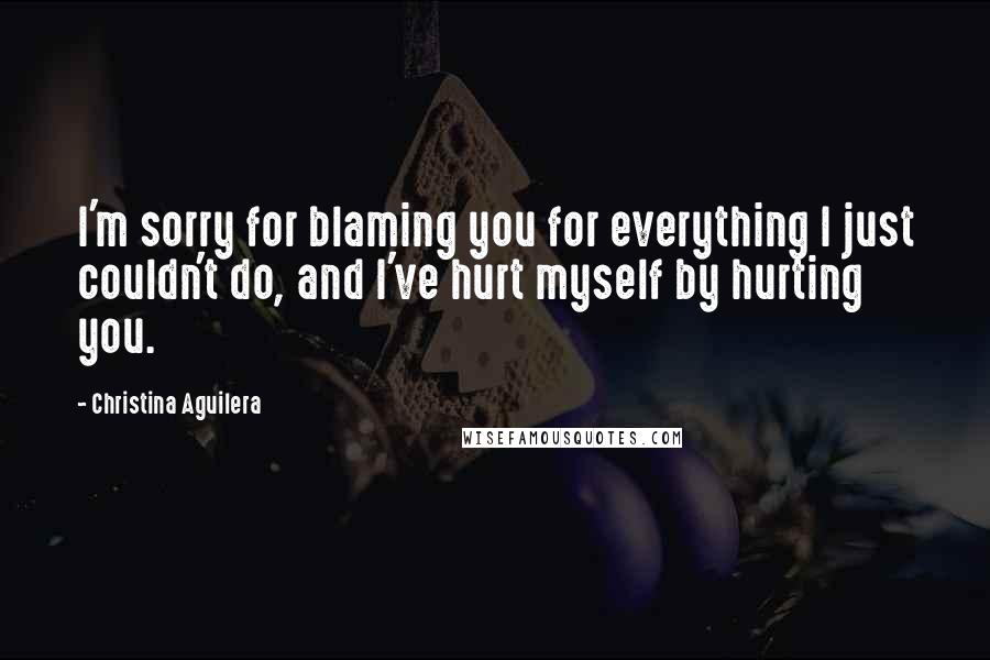 Christina Aguilera Quotes: I'm sorry for blaming you for everything I just couldn't do, and I've hurt myself by hurting you.