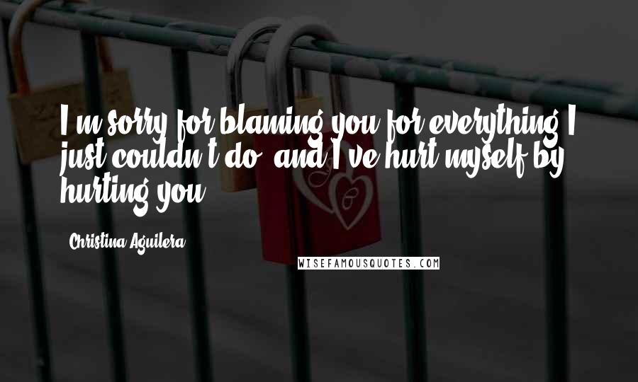 Christina Aguilera Quotes: I'm sorry for blaming you for everything I just couldn't do, and I've hurt myself by hurting you.